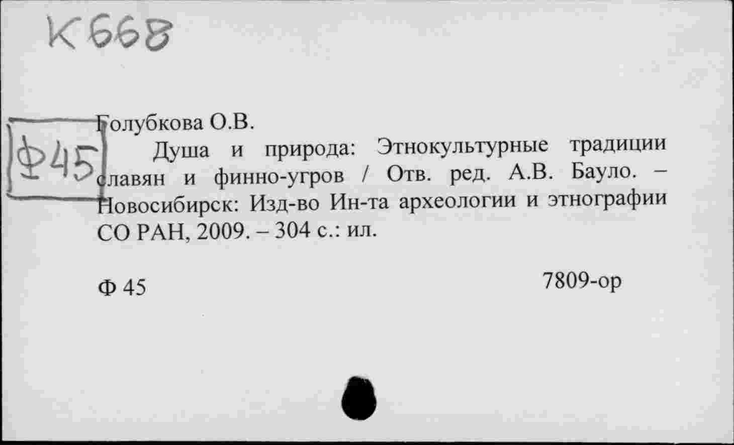 ﻿К 665
олубкова О.В.
Душа и природа: Этнокультурные традиции лавян и финно-угров I Отв. ред. А.В. Бауло. -Іовосибирск: Изд-во Ин-та археологии и этнографии
СО РАН, 2009. - 304 с.: ил.
Ф45
7809-ор